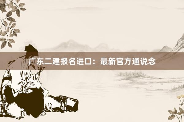 广东二建报名进口：最新官方通说念