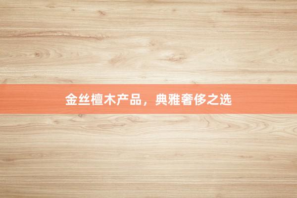 金丝檀木产品，典雅奢侈之选
