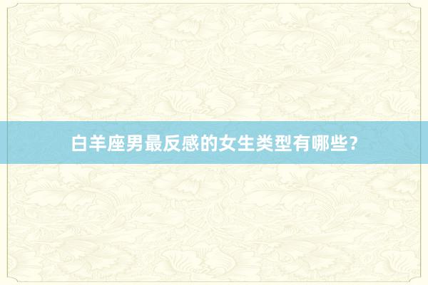 白羊座男最反感的女生类型有哪些？